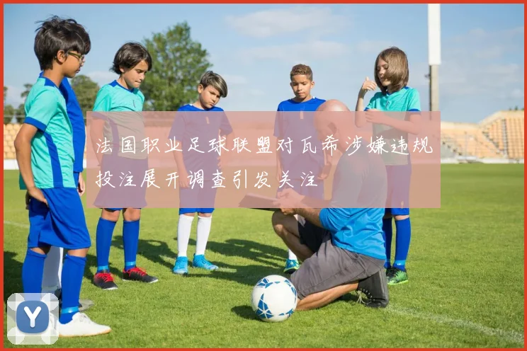 法国职业足球联盟对瓦希涉嫌违规投注展开调查引发关注