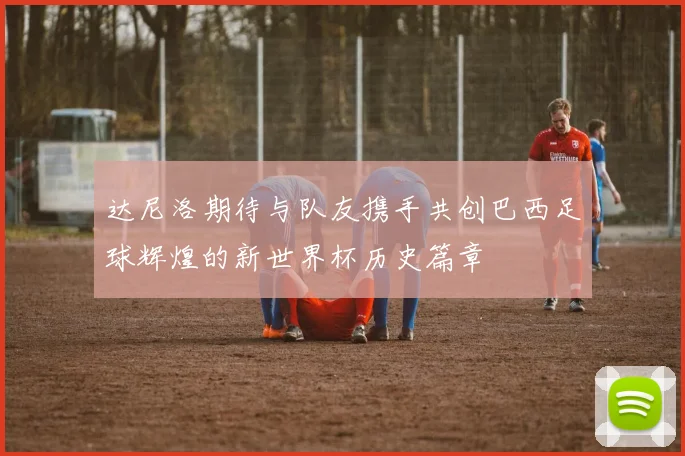 达尼洛期待与队友携手共创巴西足球辉煌的新世界杯历史篇章