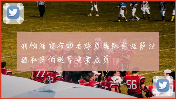 利物浦宣布四名球员离队包括萨拉赫和罗伯逊等重要成员