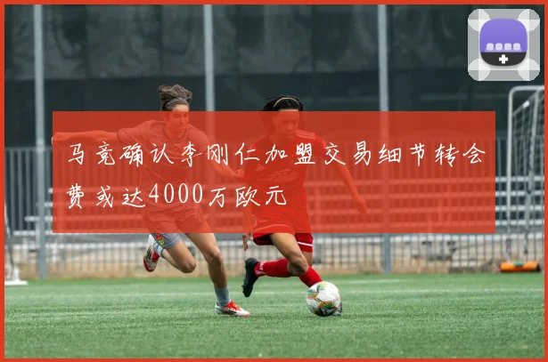 马竞确认李刚仁加盟交易细节转会费或达4000万欧元