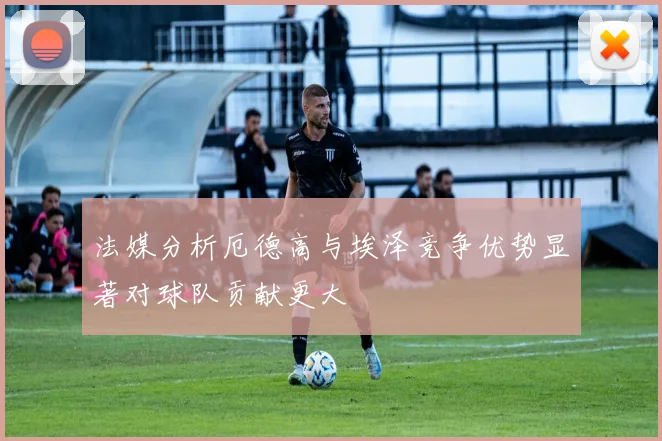 法媒分析厄德高与埃泽竞争优势显著对球队贡献更大