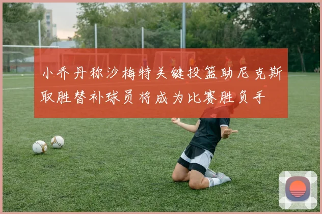 小乔丹称沙梅特关键投篮助尼克斯取胜替补球员将成为比赛胜负手