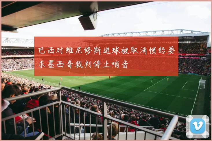 巴西对维尼修斯进球被取消愤怒要求墨西哥裁判停止哨音