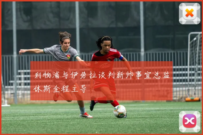 利物浦与伊劳拉谈判新帅事宜总监休斯全程主导