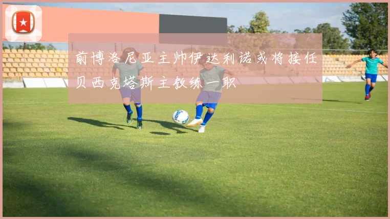 前博洛尼亚主帅伊达利诺或将接任贝西克塔斯主教练一职