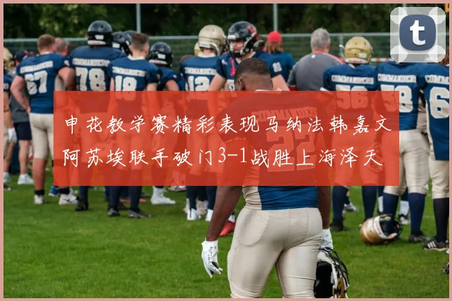申花教学赛精彩表现马纳法韩嘉文阿苏埃联手破门3-1战胜上海泽天